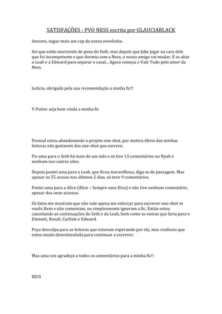 SATISFAÇÕES - PVO NESS escrita por GLAUCIABLACK
Amores, segue mais um cap da nossa novelinha.

Sei que estão morrendo de pena do Seth, mas depois que Jake jogar na cara dele
que foi incompetente e que dormiu com a Ness, o nosso amigo vai mudar. E se aliar
a Leah e a Edward para separar o casal... Agora começa o Vale Tudo pelo amor da
Ness.



Letícia, obrigada pela sua recomendação a minha fic!!



Y-Potter seja bem vinda a minha fic




Pessoal estou abandonando o projeto one shot, por motivo óbvio das minhas
leitoras não gostarem das one-shot que escrevo.

Fiz uma para o Seth há mais de um mês e só tive 13 comentários no Nyah e
nenhum nos outros sites.

Depois postei uma para a Leah, que ficou maravilhosa, diga se de passagem. Mas
apesar os 55 acesso nos últimos 2 dias, só teve 9 comentários.

Postei uma para a Alice (Alice – Sempre uma Diva) e não tive nenhum comentário,
apesar dos onze acessos.

Os fatos me mostram que não vale apena me esforçar para escrever one-shot se
vocês lêem e não comentam, ou simplesmente ignoram a fic. Então estou
cancelando as continuações do Seth e da Leah, bem como as outras que faria para o
Emmett, Rosali, Carlisle e Edward.

Peço desculpa para as leitoras que estavam esperando por ela, mas confesso que
estou muito desestimulada para continuar a escrever.



Mas uma vez agradeço a todos os comentários para a minha fic!!



BJUS
 