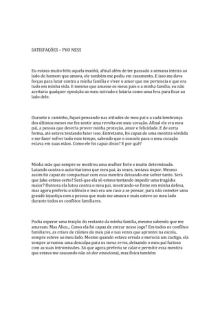 SATISFAÇÕES – PVO NESS



Eu estava muito feliz aquela manhã, afinal além de ter passado a semana inteira ao
lado do homem que amava, ele também me pediu em casamento. E isso me dava
forças para lutar contra a minha família e viver o amor que me pertencia e que era
tudo em minha vida. E mesmo que amasse os meus pais e a minha família, eu não
aceitaria qualquer oposição ao meu noivado e lutaria como uma fera para ficar ao
lado dele.



Durante o caminho, fiquei pensando nas atitudes do meu pai e a cada lembrança
dos últimos meses me fez sentir uma revolta em meu coração. Afinal ele era meu
pai, a pessoa que deveria prover minha proteção, amor e felicidade. E de certa
forma, até estava tentando fazer isso. Entretanto, foi capaz de uma mentira sórdida
e me fazer sofrer todo esse tempo, sabendo que o consolo para o meu coração
estava em suas mãos. Como ele foi capaz disso? E por quê?



Minha mãe que sempre se mostrou uma mulher forte e muito determinada.
Lutando contra o autoritarismo que meu pai, às vezes, tentava impor. Mesmo
assim foi capaz de compactuar com essa mentira deixando-me sofrer tanto. Será
que Jake estava certo? Será que ela só estava tentando impedir uma tragédia
maior? Outrora ela lutou contra o meu pai, mostrando-se firme em minha defesa,
mas agora preferiu o silêncio e isso era um caso a se pensar, para não cometer uma
grande injustiça com a pessoa que mais me amava e mais esteve ao meu lado
durante todos os conflitos familiares.



Podia esperar uma traição do restante da minha família, mesmo sabendo que me
amavam. Mas Alice... Como ela foi capaz de entrar nesse jogo? Em todos os conflitos
familiares, as crises de ciúmes do meu pai e nas vezes que aprontei na escola,
sempre esteve ao meu lado. Mesmo quando estava errada e merecia um castigo, ela
sempre arrumou uma desculpa para os meus erros, deixando o meu pai furioso
com as suas intromissões. Só que agora preferiu se calar e permitir essa mentira
que estava me causando não só dor emocional, mas física também
 