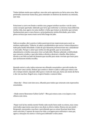 Todos tinham muito que explicar, mas não seria agressiva ou faria uma cena. Mas
pretendia conversar numa boa, para entender os motivos da mentira ou omissão,
que seja.



Estacionei o carro em frente a minha casa, peguei minhas sacolas e sai do carro
como coração apertado. Sabendo que teria que enfrentar a conversa mais difícil da
minha vida, mas agora era uma mulher e tinha que tomar as decisões que seriam
fundamentais para o meu futuro e principalmente minha felicidade, pois tinha
plena certeza que nunca mais seria feliz longe de Jake.



Subi as escadas, abri a porta e todos pareciam já me esperavam para ouvir as
minhas explicações. Todavia, já sabia a problemática que seria e estava disposta a
tudo pela minha felicidade e nada do que falassem,convenceriam-me a abandonar
o meu Jake. Porque o amor que sentia era tão grande, que se necessário
abandonaria a minha casa para viver ao lado dele. Mesmo sabendo a infelicidade
que causaria a todos, e que não tinha o direito a destruir a família. Mas tinha o
direito a ser feliz ao lado do homem que escolhi para mim e teriam que lutar para
que aceitassem minha escolha.



Quando entrei a sala, todos estavam me olhando assustados e percebi minha tia
Rose fazer uma careta. Deduzi que sentira o cheiro o Jake e sabia que estava com
ele o tempo inteiro. Quando olhei para o rosto do meu pai, havia um misto de fúria
e dor em sua face. Engoli seco, respirei fundo e comecei falar.



- Bom dia! – Disse com tom seco, olhando para todos que estavam com expressões
assustadas.



- Onde esteve Renesmee Cullen Carlie? - Meu pai estava com a voz áspera e me
olhava com raiva.



-Papai você já leu minha mente! Então sabe muito bem onde eu estava, mas como
nem todos aqui nesta casa tem o seu dom eu direi a todos. Estava em um motel. –
Respondi, encarando a sua face e percebendo que as coisas ficariam bem feias
entre nós dois. E apesar de nunca ter tido a coragem para enfrentar o meu pai,
agora a situação era outra e o faria para defender o meu amor.
 