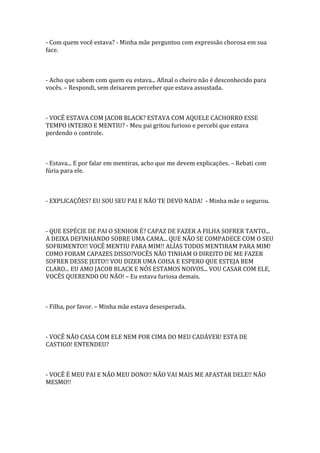 - Com quem você estava? - Minha mãe perguntou com expressão chorosa em sua
face.



- Acho que sabem com quem eu estava... Afinal o cheiro não é desconhecido para
vocês. – Respondi, sem deixarem perceber que estava assustada.



- VOCÊ ESTAVA COM JACOB BLACK? ESTAVA COM AQUELE CACHORRO ESSE
TEMPO INTEIRO E MENTIU? - Meu pai gritou furioso e percebi que estava
perdendo o controle.



- Estava... E por falar em mentiras, acho que me devem explicações. – Rebati com
fúria para ele.



- EXPLICAÇÕES? EU SOU SEU PAI E NÃO TE DEVO NADA! - Minha mãe o segurou.



- QUE ESPÉCIE DE PAI O SENHOR É? CAPAZ DE FAZER A FILHA SOFRER TANTO...
A DEIXA DEFINHANDO SOBRE UMA CAMA... QUE NÃO SE COMPADECE COM O SEU
SOFRIMENTO!! VOCÊ MENTIU PARA MIM!! ALÍAS TODOS MENTIRAM PARA MIM!
COMO FORAM CAPAZES DISSO?VOCÊS NÃO TINHAM O DIREITO DE ME FAZER
SOFRER DESSE JEITO!! VOU DIZER UMA COISA E ESPERO QUE ESTEJA BEM
CLARO... EU AMO JACOB BLACK E NÓS ESTAMOS NOIVOS... VOU CASAR COM ELE,
VOCÊS QUERENDO OU NÃO! – Eu estava furiosa demais.



- Filha, por favor. – Minha mãe estava desesperada.



- VOCÊ NÃO CASA COM ELE NEM POR CIMA DO MEU CADÁVER! ESTA DE
CASTIGO! ENTENDEU?



- VOCÊ É MEU PAI E NÃO MEU DONO!! NÃO VAI MAIS ME AFASTAR DELE!! NÃO
MESMO!!
 