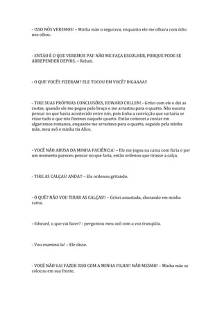- ISSO NÓS VEREMOS! – Minha mãe o segurava, enquanto ele me olhava com ódio
nos olhos.



- ENTÃO É O QUE VEREMOS PAI! NÃO ME FAÇA ESCOLHER, PORQUE PODE SE
ARREPENDER DEPOIS. – Rebati.



- O QUE VOCÊS FIZERAM? ELE TOCOU EM VOCÊ? DIGAAAA!!



- TIRE SUAS PRÓPRIAS CONCLUSÕES, EDWARD CULLEN! - Gritei com ele e dei as
costas, quando ele me pegou pelo braço e me arrastou para o quarto. Não ousava
pensar no que havia acontecido entre nós, pois tinha a convicção que surtaria se
visse tudo o que nós fizemos naquele quarto. Então comecei a contar em
algarismos romanos, enquanto me arrastava para o quarto, seguido pela minha
mãe, meu avô e minha tia Alice.



- VOCÊ NÃO ABUSA DA MINHA PACIÊNCIA! – Ele me jogou na cama com fúria e por
um momento pareceu pensar no que faria, então ordenou que tirasse a calça.



- TIRE AS CALÇAS! ANDA!! – Ele ordenou gritando.



- O QUÊ? NÃO VOU TIRAR AS CALÇAS!! – Gritei assustada, chorando em minha
cama.



- Edward, o que vai fazer? - perguntou meu avô com a voz tranqüila.



- Vou examiná-la! – Ele disse.



- VOCÊ NÃO VAI FAZER ISSO COM A MINHA FILHA!! NÃO MESMO! – Minha mãe se
colocou em sua frente.
 