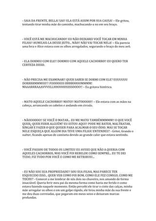 - SAIA DA FRENTE, BELLA! SAI!! ELA ESTÁ ASSIM POR SUA CAUSA! – Ele gritou,
tentando tirar minha mãe do caminho, machucando-a no em seu braço.



- VOCÊ ESTÁ ME MACHUCANDO!! EU NÃO DEIXAREI VOCÊ TOCAR EM MINHA
FILHA!! HUMILHÁ-LA DESSE JEITO... NÃO!! NÃO VAI TOCAR NELA! – Ela parecia
uma fera e Alice estava com os olhos arregalados, segurando o braço do meu avô.



- ELA DORMIU COM ELE!! DORMIU COM AQUELE CACHORRO!! EU QUERO TER
CERTEZA DISSO.



- NÃO PRECISA ME EXAMINAR!! QUER SABER SE DORMI COM ELE? EUUUUUU
DORRRRMMMIIII!!! FOOOOIIIII BBBBOOOOMMMM!
MAAARRRAAAVVVIILLHHOOOOSSSSOOOO!! – Eu gritava histérica.



- MATO AQUELE CACHORRO!! MATO!! MATOOOOO!! – Ele estava com as mãos na
cabeça, arrancando os cabelos e andando em circulo.



- NÃOOOOOO!! SE VOCÊ O MATAR... EU ME MATO TAMBÉMMMMM!! O QUE VOCÊ
QUER¿ QUER FERIR ALGUÉM? EU ESTOU AQUI!! PODE ME BATER, MALTRATAR,
XINGAR E FAZER O QUE QUISER PARA ACALMAR O SEU ÓDIO. MAS SE TOCAR
NELE ESQUEÇA QUE ALGUM DIA TEVE UMA FILHA! ENTENDEU? - Gritei, tirando o
suéter, ficando apenas de camiseta devido ao grande calor que estava sentindo.



- VOCÊ PASSOU DE TODOS OS LIMITES! EU AVISEI QUE NÃO A QUERIA COM
AQUELES CACHORROS, MAS VOCÊ FOI REBELDE COMO SEMPRE... EU TE DEI
TUDO, FIZ TUDO POR VOCÊ E COMO ME RETRIBUIU...



- EU NÃO SOU SUA PROPRIEDADE!! SOU SUA FILHA, MAS PARECE TER
ESQUECIDO ISSO... QUER VER COMO FOI BOM, COMO ELE FEZ COMIGO, COMO ME
TOCOU? - Comecei a me lembrar de nós dois no chuveiro, nos amando de forma
insaciável. Queria ferir meu pai da mesma forma como havia me ferido e como
estava fazendo naquele momento. Então percebi ele tirar o cinto das calças, minha
mãe arregalar os olhos e em um golpe rápido, ele tirou minha mãe da sua frente e
me deu duas correiadas, que pegaram em meus seios e deixaram marcas
profundas.
 