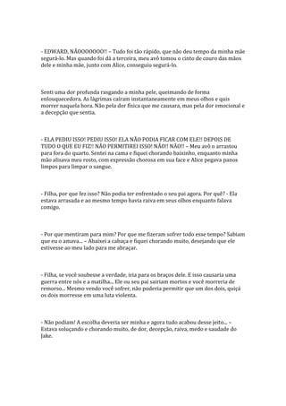 - EDWARD, NÃOOOOOOO!! – Tudo foi tão rápido, que não deu tempo da minha mãe
segurá-lo. Mas quando foi dá a terceira, meu avô tomou o cinto de couro das mãos
dele e minha mãe, junto com Alice, conseguiu segurá-lo.



Senti uma dor profunda rasgando a minha pele, queimando de forma
enlouquecedora. As lágrimas caíram instantaneamente em meus olhos e quis
morrer naquela hora. Não pela dor física que me causara, mas pela dor emocional e
a decepção que sentia.



- ELA PEDIU ISSO! PEDIU ISSO! ELA NÃO PODIA FICAR COM ELE!! DEPOIS DE
TUDO O QUE EU FIZ!! NÃO PERMITIREI ISSO! NÃO!! NÃO!! – Meu avô o arrastou
para fora do quarto. Sentei na cama e fiquei chorando baixinho, enquanto minha
mão alisava meu rosto, com expressão chorosa em sua face e Alice pegava panos
limpos para limpar o sangue.



- Filha, por que fez isso? Não podia ter enfrentado o seu pai agora. Por quê? - Ela
estava arrasada e ao mesmo tempo havia raiva em seus olhos enquanto falava
comigo.



- Por que mentiram para mim? Por que me fizeram sofrer todo esse tempo? Sabiam
que eu o amava... – Abaixei a cabaça e fiquei chorando muito, desejando que ele
estivesse ao meu lado para me abraçar.



- Filha, se você soubesse a verdade, iria para os braços dele. E isso causaria uma
guerra entre nós e a matilha... Ele ou seu pai sairiam mortos e você morreria de
remorso... Mesmo vendo você sofrer, não poderia permitir que um dos dois, quiçá
os dois morresse em uma luta violenta.



- Não podiam! A escolha deveria ser minha e agora tudo acabou desse jeito... –
Estava soluçando e chorando muito, de dor, decepção, raiva, medo e saudade do
Jake.
 