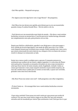 - Sim! Meu apelido. – Respondi sem graça.



- Por algum acaso tem algo haver com o Lago Nessie? - Ele perguntou.



- Sim! Meus tios me deram esse apelido, pois diziam que eu era um monstrinho
quando criança. E acabou ficando Ness. – Dei de ombro e ele riu.



- Você deveria ser um monstrinho mais lindo do mundo. – Ele disse e senti minhas
bochechas corarem na mesma hora. E um frio percorrer minha barriga, deixando-
me completamente sem ação, pela primeira vez na vida.



Depois que Seth fez a dedicatória, agradeci e me dirigi para o caixa para pagar o
livro. Saindo da livraria logo depois, com medo de olhar para trás e ver o lindo
rosto daquele homem que arrebatou meu coração. Então caminhei até o meu carro,
que estava estacionado do outro lado da rua, coloquei o livro no banco do carona e
resolvi ir almoçar no restaurante ao lado.



Sentei-me a mesa e pedi o cardápio para o garçom. E enquanto pensava no
sentimento que acabara de me tomar a alguns segundos, vi o meu deus de Ébano
entra pela porta. Causando as sensações estranhas em meu corpo novamente e
achei que fosse morrer de tanta emoção, medo, fragilidade, vontade e todas as
coisas que tomavam o meu corpo naquele momento. E para minha surpresa, ele
veio até a minha mesa e pediu para se sentar ao meu lado, e quase sair correndo,
gritando como uma louca desvairada.



- Olá, Ness! Posse me sentar com você? - Seth perguntou com olhar enigmático.



- É claro! Sente-se. – Só consegui falar isso e senti minhas bochechas corarem
novamente.



 O que estou sentindo? Como posso me sentir assim por uma pessoa que acabei de
conhecer? Por que meu corpo inteiro reage ao seu olhar?Por que essa sensação
estranha está me inundando por inteira? Que sentimento é esse? Será que isso é o que
 