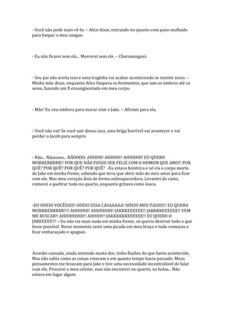 - Você não pode mais vê-lo. – Alice disse, entrando no quanto com pano molhado
para limpar o meu sangue.



- Eu não ficarei sem ele... Morrerei sem ele. – Choraminguei.



- Seu pai não aceita isso e uma tragédia vai acabar acontecendo se insistir nisso. –
Minha mãe disse, enquanto Alice limpava os ferimentos, que iam os ombros até os
seios, fazendo um X ensangüentado em meu corpo.



- Mãe! Eu vou embora para morar com o Jake. – Afirmei para ela.



- Você não vai! Se você sair dessa casa, uma briga horrível vai acontecer e vai
perder o Jacob para sempre.



- Não... Nãooooo... NÃOOOO. AHHHH! AHHHH!! AHHHHH! EU QUERO
MORRERRRRR!! POR QUE NÃO POSSO SER FELIZ COM O HOMEM QUE AMO!! POR
QUÊ? POR QUÊ? POR QUÊ? POR QUÊ? -Eu estava histérica e só via o corpo morto
de Jake em minha frente, sabendo que teria que abrir mão do meu amor para ficar
com ele. Mas meu coração doía de forma enlouquecedora. Levantei da cama,
comecei a quebrar tudo no quarto, enquanto gritava como louca.



-EU ODEIO VOCÊSSSS! ODEIO ESSA CASAAAAA! ODEIO MEU PAIIIIII!! EU QUERO
MORRRERRRRR!!!! AHHHHH! AHHHHHH! JAKKKEEEEEE!! JAKKKKEEEEEE!! VEM
ME BUSCAR!! AHHHHHHH!! AHHHH!! JAKKKKKKEEEEEE!! EU QUERO O
JAKEEEEE!!! – Eu não via mais nada em minha frente, só queria destruir todo o que
fosse possível. Nesse momento senti uma picada em meu braço e tudo começou a
ficar embaraçado e apaguei.



Acordei cansada, ainda sentindo muita dor, tinha flashes do que havia acontecido.
Mas não sabia como as coisas estavam e em quanto tempo havia passado. Meus
pensamentos me levavam para Jake e tive uma necessidade incontrolável de falar
com ele. Procurei o meu celular, mas não encontrei no quarto, na bolsa... Não
estava em lugar algum.
 