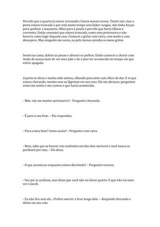 Percebi que o quarto já estava arrumado e havia moveis novos. Tentei sair, mas a
porta estava trancada e por está muito tempo sem beber sangue, não tinha forças
para quebrar a maçaneta. Olhei para a janela e percebi que havia tábuas e
correntes. Então constatei que estava trancada, como uma prisioneira e não
haveria como fugir daquela casa. Comecei a gritar com raiva, com medo e com
desespero. Mas ninguém me ouvia, ou pelo menos atendia os meus gritos.



Sentei na cama, dobrei as penas e abracei os joelhos. Então comecei a chorar com
medo de nunca mais de ver meu Jake e de o pior ter acontecido no tempo em que
estive apagada.



A porta se abriu e minha mãe entrou, olhando para mim com olhos de dor. E vi que
estava chorando, mesmo sem as lágrimas em seu roso. Ela me abraçou, perguntou
como me sentia e me contou o que havia acontecido.



- Mãe, vão me manter prisioneira? - Perguntei chorando.



- É para o seu bem. – Ela respondeu.



- Para o meu bem? Como assim? - Perguntei com raiva.



- Ness, sabe que se houver um confronto um dos dois morrerá e você nunca se
perdoará por isso. – Ela disse.



- O que aconteceu enquanto estava dormindo? - Perguntei receosa.



- Seu pai se acalmou, mas disse que você não sai desse quarto. E que não vai mais
ver o Jacob.



- Eu não fico sem ele... Prefiro morrer a ficar longe dele. – Respondi chorando e
deitei em seu colo.
 