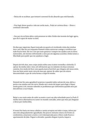 - Deixa ele se acalmar, que tentarei convencê-lo do absurdo que está fazendo.



- Vou fugir desse quarto e não me verão mais... Pode ter certeza disso. – Disse e
continuei chorando.



- Seu pai viu as fotos dele e está possesso se ódio. Então não invente de fugir agora,
que ele é capaz de matar os dois.



Os dias que seguiram, fiquei trancada no quarto só recebendo visita das minhas
tias e avó. Mas de vez enquanto Emmett vinha conversar comigo e certificar que
tudo ficaria bem. Ele era o tio que mais gostava e sempre me ajudou com os meus
namorados, até mesmo enfrentando o meu pai em algumas ocasiões. Então tomei a
liberdade para pedir que me ajudasse a fugir.



Depois de três dias, meu corpo ainda exibia uma cicatriz vermelha e dolorida. E
apesar da minha mãe e meu avô afirmarem que no máximo em duas semanas
sumiria, tive medo de ficar com aquela marca horrível, que chegava até meus seios.
Isso me fazia sentir mais raiva do meu pai, apesar de saber que ele estava
descontrolado e que de certa forma a culpa foi minha.



Emmett me fez uma agradável surpresa e quando todos saíram de casa, abriu a
porta e me ajudou sair do carro. Dando-me a moto de Jasper para fugir e fiquei
muito grata a ele, mesmo sabendo os problemas que enfrentaria quando meu pai
descobrisse a sua traição.



Beijei o seu rosto antes de subir na moto e corri em alta velocidade para La Push. E
minha única alternativa era sumir no mundo com Jake, antes que meu pai chegasse
e desse por minha falta.



O vento frio batia em meus cabelos e sentia arrepios em todo o corpo, talvez por
não está adequadamente agasalhada. Em poucos minutos estava em frente ao
condomínio, estacionei a moto e corri desesperada para o bloco onde ficava o
apartamento de Jake. Peguei o elevador, quando cheguei à porta, toquei a
 