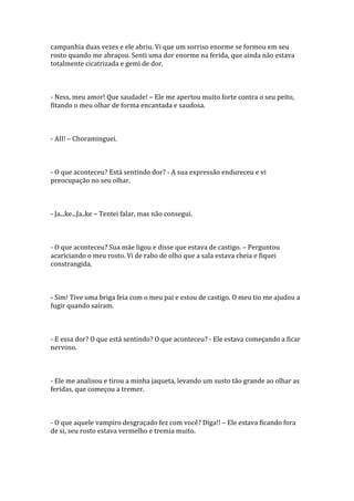 campanhia duas vezes e ele abriu. Vi que um sorriso enorme se formou em seu
rosto quando me abraçou. Senti uma dor enorme na ferida, que ainda não estava
totalmente cicatrizada e gemi de dor.



- Ness, meu amor! Que saudade! – Ele me apertou muito forte contra o seu peito,
fitando o meu olhar de forma encantada e saudosa.



- AII! – Choraminguei.



- O que aconteceu? Está sentindo dor? - A sua expressão endureceu e vi
preocupação no seu olhar.



- Ja...ke...Ja..ke – Tentei falar, mas não consegui.



- O que aconteceu? Sua mãe ligou e disse que estava de castigo. – Perguntou
acariciando o meu rosto. Vi de rabo de olho que a sala estava cheia e fiquei
constrangida.



- Sim! Tive uma briga feia com o meu pai e estou de castigo. O meu tio me ajudou a
fugir quando saíram.



- E essa dor? O que está sentindo? O que aconteceu? - Ele estava começando a ficar
nervoso.



- Ele me analisou e tirou a minha jaqueta, levando um susto tão grande ao olhar as
feridas, que começou a tremer.



- O que aquele vampiro desgraçado fez com você? Diga!! – Ele estava ficando fora
de si, seu rosto estava vermelho e tremia muito.
 