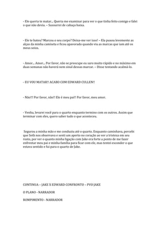 - Ele queria te matar... Queria me examinar para ver o que tinha feito comigo e falei
o que não devia. – Sussurrei de cabaça baixa.



- Ele te bateu? Marcou o seu corpo? Deixa-me ver isso! – Ela puxou levemente as
alças da minha camiseta e ficou apavorado quando viu as marcas que iam até os
meus seios.



- Amor... Amor... Por favor, não se preocupe eu saro muito rápido e no máximo em
duas semanas não haverá nem sinal dessas marcar. – Disse tentando acalmá-lo.



- EU VOU MATAR!! ACABO COM EDWARD CULLEN!!



- Não!!! Por favor, não!! Ele é meu pai!! Por favor, meu amor.



- Venha, levarei você para o quarto enquanto termino com os outros. Assim que
terminar com eles, quero saber tudo o que aconteceu.



 Segurou a minha mão e me conduziu até o quarto. Enquanto caminhava, percebi
que Seth nos observava e senti um aperto no coração ao ver a tristeza em seu
rosto, por ver o quanto minha ligação com Jake era forte a ponto de me fazer
enfrentar meu pai e minha família para ficar com ele, mas tentei esconder o que
estava sentido e fui para o quarto de Jake.




CONTINUA – JAKE X EDWARD CONFRONTO – PVO JAKE

O PLANO - NARRADOR

ROMPIMENTO - NARRADOR
 