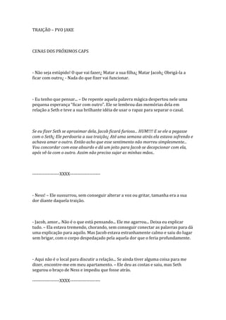 TRAIÇÃO – PVO JAKE



CENAS DOS PRÓXIMOS CAPS



- Não seja estúpido! O que vai fazer¿ Matar a sua filha¿ Matar Jacob¿ Obrigá-la a
ficar com outro¿ - Nada do que fizer vai funcionar.



- Eu tenho que pensar... – De repente aquela palavra mágica despertou nele uma
pequena esperança “ficar com outro”. Ele se lembrou das memórias dela em
relação a Seth e teve a sua brilhante idéia de usar o rapaz para separar o casal.



Se eu fizer Seth se aproximar dela, Jacob ficará furioso... HUM!!!! E se ele a pegasse
com o Seth¿ Ele perdoaria a sua traição¿ Até uma semana atrás ela estava sofrendo e
achava amar o outro. Então acho que esse sentimento não morreu simplesmente...
Vou concordar com esse absurdo e dá um jeito para Jacob se decepcionar com ela,
após vê-la com o outro. Assim não preciso sujar as minhas mãos..



------------------XXXX--------------------



- Ness! – Ele sussurrou, sem conseguir alterar a voz ou gritar, tamanha era a sua
dor diante daquela traição.



- Jacob, amor... Não é o que está pensando... Ele me agarrou... Deixa eu explicar
tudo. – Ela estava tremendo, chorando, sem conseguir conectar as palavras para dá
uma explicação para aquilo. Mas Jacob estava estranhamente calmo e saiu do lugar
sem brigar, com o corpo despedaçado pela aquela dor que o feria profundamente.



- Aqui não é o local para discutir a relação... Se ainda tiver alguma coisa para me
dizer, encontre-me em meu apartamento. – Ele deu as costas e saiu, mas Seth
segurou o braço de Ness e impediu que fosse atrás.

------------------XXXX--------------------
 