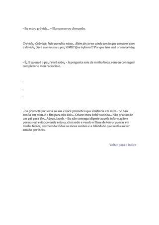 - Eu estou grávida... – Ela sussurrou chorando.



Grávida¿ Grávida¿ Não acredito nisso... Além de corno ainda tenho que conviver com
a dúvida¿ Será que eu sou o pai¿ OMG!! Que inferno!!! Por que isso está acontecendo¿



- É¿ E quem é o pai¿ Você sabe¿ - A pergunta saiu da minha boca, sem eu conseguir
completar o meu raciocínio.



.

.

.



- Eu prometi que seria só sua e você prometeu que confiaria em mim... Se não
confia em mim, é o fim para nós dois... Criarei meu bebê sozinha... Não preciso de
um pai para ele... Adeus, Jacob. – Eu não consegui digerir aquela informação e
permaneci estático onde estava, chorando e vendo o filme de terror passar em
minha frente, destruindo todos os meus sonhos e a felicidade que sentia ao ser
amado por Ness.



                                                                Voltar para o índice
 