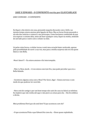 JAKE X EDWARD - O CONFRONTO escrita por GLAUCIABLACK
JAKE X EDWARD – O CONFRONTO




Eu fiquei o dia inteiro em casa, pensando naquela discussão com o Seth e ao
mesmo tempo estava ansioso pela ligação da Ness. Mas as horas foram passando e
ela não deu noticias e comecei a me preocupar. Como havíamos combinado de que
iria esperar o contato dela, antes de fazer qualquer coisa, fiquei na minha, andando
de um lado para o outro com o celular na mão.



Lá pelas vinte horas, o celular tocou e senti meu coração bater acelerado, apenas
pela possibilidade de ouvir a sua voz, mas para a minha surpresa não era ela quem
falava e sim Bella.



-Ness! Amor!!! – Eu estava ansioso e fui interrompido.



- Não é a Ness, Jacob. – A voz estava com tom frio, mas pude perceber que era a
Bella falando.



- Aconteceu alguma coisa com a Ness? Por favor, diga! – Estava nervoso e com
medo do que pudesse ter ocorrido.



- Ness está de castigo e por um bom tempo não sairá de casa ou falará ao telefone.
Eu imploro que não venha até aqui e não piore as coisas para ela. – Ela foi enfática
e direta.



Mais problemas?Será que ela está bem? O que aconteceu com ela?



- O que aconteceu?Fala o que Edward fez com ela. – Disse quase explodindo.
 