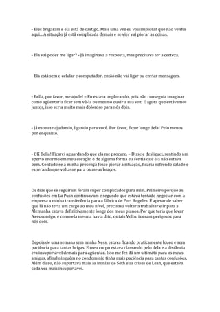- Eles brigaram e ela está de castigo. Mais uma vez eu vou implorar que não venha
aqui... A situação já está complicada demais e se vier vai piorar as coisas.



- Ela vai poder me ligar? - Já imaginava a resposta, mas precisava ter a certeza.



- Ela está sem o celular e computador, então não vai ligar ou enviar mensagem.



- Bella, por favor, me ajude! – Eu estava implorando, pois não conseguia imaginar
como agüentaria ficar sem vê-la ou mesmo ouvir a sua voz. E agora que estávamos
juntos, isso seria muito mais doloroso para nós dois.



- Já estou te ajudando, ligando para você. Por favor, fique longe dela! Pelo menos
por enquanto.



- OK Bella! Ficarei aguardando que ela me procure. – Disse e desliguei, sentindo um
aperto enorme em meu coração e de alguma forma eu sentia que ela não estava
bem. Contudo se a minha presença fosse piorar a situação, ficaria sofrendo calado e
esperando que voltasse para os meus braços.



Os dias que se seguiram foram super complicados para mim. Primeiro porque as
confusões em La Push continuavam e segundo que estava tentado negociar com a
empresa a minha transferência para a fábrica de Port Angeles. E apesar de saber
que lá não teria um cargo ao meu nível, precisava voltar a trabalhar e ir para a
Alemanha estava definitivamente longe dos meus planos. Por que teria que levar
Ness comigo, e como ela mesma havia dito, os tais Volturis eram perigosos para
nós dois.



Depois de uma semana sem minha Ness, estava ficando praticamente louco e sem
paciência para tantas brigas. E meu corpo estava clamando pelo dela e a distância
era insuportável demais para agüentar. Isso me fez dá um ultimato para os meus
amigos, afinal ninguém no condomínio tinha mais paciência para tantas confusões.
Além disso, não suportava mais as ironias de Seth e as crises de Leah, que estava
cada vez mais insuportável.
 