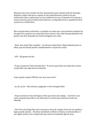 Marquei uma nova reunião em meu apartamento para aquela tarde de domingo,
disposto a jogar tudo para o espaço se não empenhassem a palavra de que
manteriam a paz e segurariam as suas mulheres em casa. E quando iria começar a
nossa conversa, para a minha total surpresa, a companhia tocou e quando fui abrir
a porta era a minha Ness.



Meu coração bateu acelerado e a saudade era tanta que o meu primeiro impulso foi
de agarrá-la e apertar seu corpo bem forte contra o meu. Mas inesperadamente ela
gemeu com dor, deixando-me muito intrigado com o fato.



- Ness, meu amor! Que saudade! – Eu abracei muito forte e fiquei olhando para os
olhos, que me faziam perder completamente a noção das coisas.



- AII! – Ela gemeu de dor.



- O que aconteceu? Está sentindo dor? - O sorriso que tinha em minha face sumiu
ao perceber que algo havia acontecido.



O que aquele vampiro FDP fez com você, meu amor?



- Ja...ke...Ja..ke – Ela começou a gaguejar e não conseguiu falar.



- O que aconteceu? Sua mãe ligou e disse que estava de castigo. – Acariciei o seu
rosto, enquanto percebia o seu olhar para os outros que estavam na sala nos
olhando.



- Sim! Tive uma briga feia com o meu pai e estou de castigo. O meu tio me ajudou a
fugir quando saíram. – Ela disse mordendo os lábios e franziu as sobrancelhas. E
por algum motivo, tive a impressão que estava escondendo algo de mim.
 