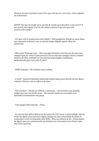 chamam de amor a primeira vista? Foi o que senti ao ver o seu rosto... Uma confusão
de sentimentos!



OH!OH! Tive que me mudar para esse fim de mundo para descobrir o meu amor?! O
que será de mim agora? E se ele não sentir o mesmo! O que será que está
acontecendo comigo?



- Por que você se mudou para essa cidade? - Seth perguntou, fitando os meus olhos,
que tentavam se desviar, mas ao mesmo tempo exigiam aquele olhar tão
penetrante.



- Meus pais! Emprego novo. – Não conseguia formular uma frase de tão nervosa e
insegura que me sentia. E pela primeira vez na vida não consegui colocar a minha
máscara de Diva, sentindo-me uma garota desprotegida e totalmente
despreparada para essa coisa de amor.



- HUM! Entendo! – Ele assentiu com a cabeça.



- E você? - Sussurrei baixinho, abaixando minha cabeça para desviar do seu olhar e
comecei a brincar com os talheres da mesa.



- Um encontro! – Ele fez um silêncio e continuou. – Um encontro com grandes
amigos que não vejo há dez anos. – Ele concluiu ainda me encarando e me
deixando extremamente sem graça.



- Com amigos? Não entendo. – Disse.



- Eu vivi em uma aldeia Quileut há dez anos trás e fui cursar a universidade com 16.
Então há alguns anos encontrei alguns amigos em uma comunidade do Orkut. E
começamos a nos corresponder pelo MSN. – Mais um silêncio se fez – Então depois
de alguns anos nos comunicando, resolvemos nos reencontrar em LaPush. E por
isso estou aqui hoje.
 