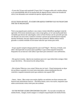 - E essa dor? O que está sentindo? O que é fez?- O sangue subiu até a minha cabeça
e só a possibilidade dele tê-la machucado de alguma forma, estava me tirando do
sério e me deixando com vontade de apertar aquele pescoço.



SE ELE TOCOU EM VOCÊ... EU ACABO COM AQUELE VAMPIRO!! ELE VAI PAGAR CARO
POR TER TE MACHUCADO.



Tirei a sua jaqueta para analisar o seu corpo e tentar identificar qualquer sinal de
agressão. E foi nesse momento que o meu corpo gelou, ao ver um machucado bem
vermelho que descia de cada ângulo, como se fosse formar um X e percebi que iam
em direção aos seus seios. Comecei a tremer e pensei que transformaria naquele
mesmo momento, mas por algum motivo não aconteceu. Minha cabeça estava
girando e a minha vontade era de tomar toda dor que sentia para mim.



- O que aquele vampiro desgraçado fez com você? Diga!! – Nervoso, irritado, com
ódio e desesperado era pouco para qualificar o que sentia naquele momento.
Enquanto via as marcas e não sabia o que fazer para amenizar o seu sofrimento.



- Ele queria te matar... Queria me examinar para ver o que tinha feito comigo e falei
o que não devia. – Ela sussurrou de cabaça baixa.



- Ele te bateu? Marcou o seu corpo? Deixa-me ver isso! – Puxei lentamente as alças
da sua blusa e quando vi os seus seios marcados, estava totalmente fora de
controle e naquele momento jurei que acabaria com aquele FDP.



- Amor... Amor... Meu corpo sara muito rápido e no máximo em duas semanas não
haverá nem sinal dessas marcar. – Ela falava baixo, com a voz suave, enquanto suas
mãos acariciavam o meu rosto para me acalmar.



- EU VOU MATAR!! ACABO COM EDWARD CULLEN!! – Eu via tudo vermelho em
minha frente... Sangue, muito sangue e o vampiro esquartejado em minha frente.
 