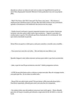 Quando eu colocar as mãos em você, nem os anjos me impedirão de te partir ao
meio!!!Seu desgraçado! Covarde!! Monstro!! Como pode fazer isso com sua própria
filha.



- Não!!! Por favor, não!! Ele é meu pai!! Por favor, meu amor. – Ela chorava e
implorava por clemência para o seu pai. Mas não tinha certeza se me controlaria
quando o encontrasse e me lembrasse das marcas em seu corpo.



- Venha, levarei você para o quarto enquanto termino com os outros. Assim que
terminar com eles, quero saber tudo o que aconteceu. – Segurei a sua mão e a
conduzi para o quarto. Percebendo que ficou chateada do ver a tristeza de Seth
que estava encostado na parede.



Deixei Ness no quarto e voltei para a sala para cancelar a reunião com a matilha.



- Vou conversar com eles e já volto. – Dei um beijo em seus lábios e sai.



Quando cheguei à sala, todos estavam curiosos para saber o que havia acontecido.



- Jake, o que foi isso?O que aconteceu com ela? - Embry perguntou curioso.



- O FDP do pai dela bateu nela e a deixou o corpo marcado. Mas ele vai pagar muito
caro pelo que fez... Se eu coloco as mãos nele...



- Nossa! Ele nos odeia tanto assim? Um pai deixar a filha marcada desse jeito. –
Paul disse espantado, olhando para mim com uma face de compaixão.



- Eu cuidarei dela, mas não poderei conversar com vocês agora. – Disse olhando
para ele, de braços cruzados, percebendo a expressão de dor de Seth e a raiva de
Leah.
 