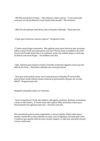 - AH! Mas tem graça! A vamp... – Ela começou a falar e parou. – A sua namorada
vem para cá com problemas e você enxota tudo mundo! – Ela reclamou.



- Olha! Eu não planejei nada disso, mas a situação é delicada. – Disse para ela.



- O que quer conversar conosco é grave? - Perguntou Colin.



- É sobre essas brigas constantes... Não agüento mais esses barracos que arrumam
todos os dias! Vocês precisam parar com isso!! Preciso frear as mulheres de você!
Isso já está ficando muito feio e se continuar assim, irei embora daqui e vocês que
se danem com essas brigas. – Fui enfático com eles.



- Jake, sabemos que estamos errados. Contudo acontecem algumas coisas que são
difíceis de evitar. – Paul disse, olhando com raiva para Jared.



- Será que vocês podem tentar viver como pessoas civilizadas? É só isso! Não
precisa fazer muito esforço, basta evitarem as provocações. Dá para ser ou está
difícil? - Perguntei para ele.



Ninguém respondeu nada e eu continuei.



- Isso é vergonhoso!! Vocês são médicos, advogados, analistas, dentista, economista
e mais eu não lembro... E vivem como cães e gatos? Olha, já encheu o meu saco...
Sinceramente não agüento mais isso. – Fui duro com eles.



Eles assentiram para os meus argumentos e saíram calados. Então voltei para o
quarto e minha Ness estava deitada na cama, com as lágrimas correndo pelo rosto
e confesso que aquela visão fez meu coração sangrar e o ódio que senti pelo seu pai
crescer ainda mais.
 