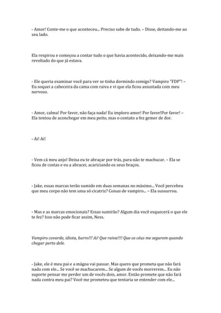 - Amor! Conte-me o que aconteceu... Preciso sabe de tudo. – Disse, deitando-me ao
seu lado.



Ela respirou e começou a contar tudo o que havia acontecido, deixando-me mais
revoltado do que já estava.



- Ele queria examinar você para ver se tinha dormindo comigo? Vampiro “FDP”! –
Eu soquei a cabeceira da cama com raiva e vi que ela ficou assustada com meu
nervoso.



- Amor, calma! Por favor, não faça nada! Eu imploro amor! Por favor!Por favor! –
Ela tentou de aconchegar em meu peito, mas o contato a fez gemer de dor.



- Ai! Ai!



- Vem cá meu anjo! Deixa eu te abraçar por trás, para não te machucar. – Ela se
ficou de costas e eu a abracei, acariciando os seus braços.



- Jake, essas marcas terão sumido em duas semanas no máximo... Você percebeu
que meu corpo não tem uma só cicatriz? Coisas de vampiro... – Ela sussurrou.



- Mas e as marcas emocionais? Essas sumirão? Algum dia você esquecerá o que ele
te fez? Isso não pode ficar assim, Ness.



Vampiro covarde, idiota, burro!!! Ai! Que raiva!!!! Que os céus me segurem quando
chegar perto dele.



- Jake, ele é meu pai e a mágoa vai passar. Mas quero que prometa que não fará
nada com ele... Se você se machucarem... Se algum de vocês morrerem... Eu não
suporte pensar me perder um de vocês dois, amor. Então promete que não fará
nada contra meu pai? Você me prometeu que tentaria se entender com ele...
 