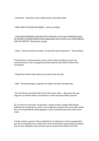 - Tudo bem. – Ness disse com a cabeça baixa, chorando muito.



- NÃO!! NÃO!! ELA NÃO SAI DAQUI! – Gritei com Bella.



- VOCÊ QUER MORRER? EDWARD ESTÁ FURIOSO!! ACHA QUE PERMITIREI QUE
SE MATEM E DEIXEM MINHA FILHA ARRASADA PELA CULPA? ELA VEM COMIGO!
SAIA DA FRENTE! Bella gritou comigo.



- Amor... Vamos encontrar um jeito... Eu prometo que encontrarei. – Ela me beijou.



O nosso beijo era desesperado e voraz, como se fosse à última vez que nos
encontrávamos. E não conseguíamos interrompê-lo. Mas Bella chamou Ness
novamente.



- Chega Ness! Vamos logo antes que seu pai venha até aqui.



- Não! – Ela choramingou, enquanto me olhava de forma desesperada.



- Eu encontrarei uma forma de te tirar dessa, meu amor. – Disse para ela, que
segurou a as minhas mãos, recusando-se a soltar enquanto Bella a puxava.



Eu a vi entrar no elevador, em prantos, e aquilo acabou comigo. Então fiquei
andando de um lado para o outro, com as lágrimas rolando sem cessar pela minha
face, um nó prendendo minha garganta e uma tremedeira percorrer todo o meu
corpo.



A noite custava a passar e ficava andando de um lado para o outro, imaginando o
que teria acontecido com a minha Ness. Isso me fez tomar uma decisão inusitada e
sair de casa, dirigindo como um louco para a mansão dos Cullens em Forks.
 