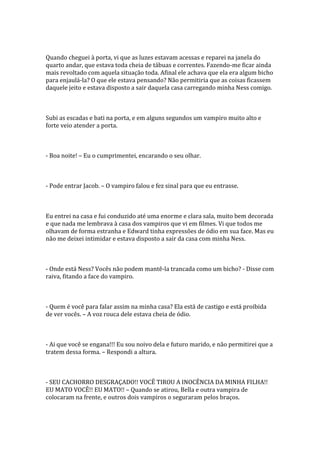 Quando cheguei à porta, vi que as luzes estavam acessas e reparei na janela do
quarto andar, que estava toda cheia de tábuas e correntes. Fazendo-me ficar ainda
mais revoltado com aquela situação toda. Afinal ele achava que ela era algum bicho
para enjaulá-la? O que ele estava pensando? Não permitiria que as coisas ficassem
daquele jeito e estava disposto a sair daquela casa carregando minha Ness comigo.



Subi as escadas e bati na porta, e em alguns segundos um vampiro muito alto e
forte veio atender a porta.



- Boa noite! – Eu o cumprimentei, encarando o seu olhar.



- Pode entrar Jacob. – O vampiro falou e fez sinal para que eu entrasse.



Eu entrei na casa e fui conduzido até uma enorme e clara sala, muito bem decorada
e que nada me lembrava à casa dos vampiros que vi em filmes. Vi que todos me
olhavam de forma estranha e Edward tinha expressões de ódio em sua face. Mas eu
não me deixei intimidar e estava disposto a sair da casa com minha Ness.



- Onde está Ness? Vocês não podem mantê-la trancada como um bicho? - Disse com
raiva, fitando a face do vampiro.



- Quem é você para falar assim na minha casa? Ela está de castigo e está proibida
de ver vocês. – A voz rouca dele estava cheia de ódio.



- Ai que você se engana!!! Eu sou noivo dela e futuro marido, e não permitirei que a
tratem dessa forma. – Respondi a altura.



- SEU CACHORRO DESGRAÇADO!! VOCÊ TIROU A INOCÊNCIA DA MINHA FILHA!!
EU MATO VOCÊ!! EU MATO!! – Quando se atirou, Bella e outra vampira de
colocaram na frente, e outros dois vampiros o seguraram pelos braços.
 