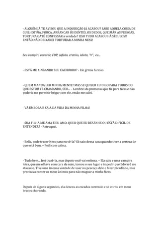 - ALGUÉM JÁ TE AVISOU QUE A INQUISIÇÃO JÁ ACABOU? SABE AQUELA COISA DE
GUILHOTINA, FORCA, ARRANCAR OS DENTES, OS DEDOS, QUEIMAR AS PESSOAS,
TORTURAR ATÉ CONFESSAR a verdade? ISSO TUDO ACABOU HÁ SÉCULOS!!
ENTÃO NÃO DEIXAREI TORTURAR A MINHA NESS!



Seu vampiro covarde, FDP, safado, cretino, idiota, “V”, eu...



- ESTÁ ME XINGANDO SEU CACHORRO? - Ele gritou furioso



- QUEM MANDA LER MINHA MENTE! MAS SE QUISER EU DIGO PARA TODOS DO
QUE ESTOU TE CHAMANDO, SEU... – Lembrei da promessa que fiz para Ness e não
poderia me permitir brigar com ele, então me calei.



- VÁ EMBORA E SAIA DA VIDA DA MINHA FILHA!



- SUA FILHA ME AMA E EU AMO. QUER QUE EU DESENHE OU ESTÁ DIFICIL DE
ENTENDER? - Retruquei.



- Bella, pode trazer Ness para eu vê-la? Só saio dessa casa quando tiver a certeza de
que está bem. – Pedi com calma.



- Tudo bem... Irei trazê-la, mas depois você vai embora. – Ela saiu e uma vampira
loira, que me olhava com cara de nojo, tomou o seu lugar e impedir que Edward me
atacasse. Tive uma imensa vontade de voar no pescoço dele e fazer picadinho, mas
precisava conter os meus ânimos para não magoar a minha Ness.



Depois de alguns segundos, ela desceu as escadas correndo e se atirou em meus
braços chorando.
 