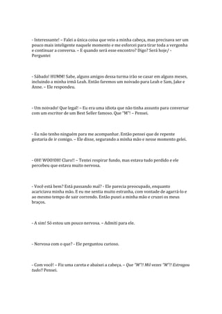 - Interessante! – Falei a única coisa que veio a minha cabeça, mas precisava ser um
pouco mais inteligente naquele momento e me esforcei para tirar toda a vergonha
e continuar a conversa. – E quando será esse encontro? Digo? Será hoje/ -
Perguntei



- Sábado! HUMM! Sabe, alguns amigos dessa turma irão se casar em alguns meses,
incluindo a minha irmã Leah. Então faremos um noivado para Leah e Sam, Jake e
Anne. – Ele respondeu.



- Um noivado! Que legal! – Eu era uma idiota que não tinha assunto para conversar
com um escritor de um Best Seller famoso. Que “M”! – Pensei.



- Eu não tenho ninguém para me acompanhar. Então pensei que de repente
gostaria de ir comigo. – Ele disse, segurando a minha mão e nesse momento gelei.



- OH! WOO!OH! Claro!! – Tentei respirar fundo, mas estava tudo perdido e ele
percebeu que estava muito nervosa.



- Você está bem? Está passando mal? - Ele parecia preocupado, enquanto
acariciava minha mão. E eu me sentia muito estranha, com vontade de agarrá-lo e
ao mesmo tempo de sair correndo. Então puxei a minha mão e cruzei os meus
braços.



- A sim! Só estou um pouco nervosa. – Admiti para ele.



- Nervosa com o que? - Ele perguntou curioso.



- Com você! – Fiz uma careta e abaixei a cabeça. – Que “M”!! Mil vezes “M”!! Estragou
tudo!! Pensei.
 