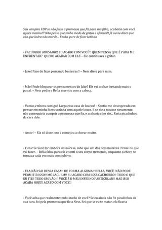 Seu vampiro FDP se não fosse a promessa que fiz para sua filha, acabaria com você
agora mesmo!!! Não pense que tenho medo de gritos e ofensas!! Já ouviu dizer que
cão que ladra não morde... Então, pare de ficar latindo.



- CACHORRO ABUSADO!! EU ACABO COM VOCÊ!! QUEM PENSA QUE É PARA ME
ENFRENTAR? QUERO ACABAR COM ELE – Ele continuava a gritar.



- Jake! Pare de ficar pensando besteiras!! – Ness disse para mim.



- Mãe! Pode bloquear os pensamentos do Jake? Ele vai acabar irritando mais o
papai. – Ness pediu e Bella assentiu com a cabeça.



- Vamos embora comigo? Larga essa casa de loucos! – Sentia-me desesperado em
pensar em minha Ness sozinha com aquele louco. E se ele a tocasse novamente,
não conseguiria cumprir a promessa que fiz, e acabaria com ele... Faria picadinhos
da cara dele.



- Amor! – Ela só disse isso e começou a chorar muito.



- Filha! Se você for embora dessa casa, sabe que um dos dois morrerá. Pense no que
vai fazer. – Bella falou para ela e senti o seu corpo tremendo, enquanto o choro se
tornava cada vez mais compulsivo.



- ELA NÃO SAI DESSA CASA!! DE FORMA ALGUMA!! BELLA, VOCÊ NÃO PODE
PERMITIR ISSO!! ME LAGUEM!! EU ACABO COM ESSE CACHORRO!! TUDO O QUE
EU FIZ!! TUDO EM VÃO!!! VOCÊ É O MEU INFERNO PARTICULAR!! MAS ISSO
ACABA HOJE!! ACABO COM VOCÊ!!



- Você acha que realmente tenho medo de você? Se eu ainda não fiz picadinhos da
sua cara, foi pela promessa que fiz a Ness. Sei que se eu te matar, ela ficaria
 