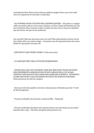 mortalmente feria. Nunca faria nada que pudesse magoar Ness e por isso ainda
está vivo, depois de ter marcado o corpo dela.



- ELA É MINHA FILHA E EU BATO NELA QUANDO QUISER!! – Ele gritou e o sangue
subiu em minha cabeça e meu corpo começou a tremer. Então percebendo que iria
me transforma, Ness começou a fazer carinho em meu rosto e sussurrar baixinho
que me amava, até que eu me acalmasse.



Seu covarde!! Sabe que não posso tocar em você!! Mas experimenta arrancar um fio
dos cabelos dela e eu acabo contigo. – Eu pensei, mas ele aparentemente não ouviu.
Então tive que gritar isso para ele.



- NÃO OUVIU O QUE PENSEI AGORA? -Gritei com raiva.



- É CLARO QUE NÃO!! BELLA ESTÁ ME BLOQUEANDO!!



- ENTÃO OUÇA ISSO: SEU COVARDE!! SABE QUE NÃO POSSO TOCAR EM VOCÊ!!
MAS EXPERIMENTA ARRANCAR UM FIO DOS CABELOS DELA E EU ACABO
CONTIGO!! NÃO ENCOSTA NELA NEM PARA DIZER QUE É BONETA... ENTENDEU?
ACABO COM VOCÊ!!! FAÇO PICADINHO DE VOCÊ E OS ATIRO NA FOGUEIRA -
Estava possesso de ódio do vampiro.



- Será que vocês dois podem conversar como pessoas civilizadas que são? - O avô
de Ness perguntou.



- Pessoas civilizadas não marcam o corpo da filha. – Respondi.



- Pessoas civilizadas não ficam uma semana inteira com uma moça em um motel,
fazendo sabe o quê. – Ele falou sem gritar pela primeira vez.
 