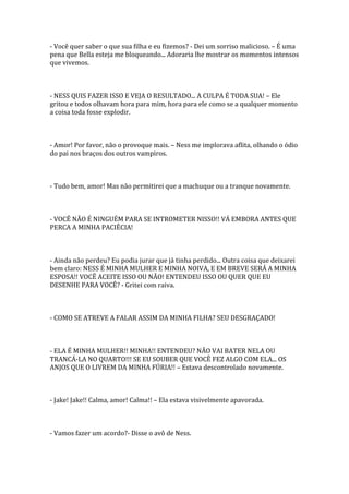 - Você quer saber o que sua filha e eu fizemos? - Dei um sorriso malicioso. – É uma
pena que Bella esteja me bloqueando... Adoraria lhe mostrar os momentos intensos
que vivemos.



- NESS QUIS FAZER ISSO E VEJA O RESULTADO... A CULPA É TODA SUA! – Ele
gritou e todos olhavam hora para mim, hora para ele como se a qualquer momento
a coisa toda fosse explodir.



- Amor! Por favor, não o provoque mais. – Ness me implorava aflita, olhando o ódio
do pai nos braços dos outros vampiros.



- Tudo bem, amor! Mas não permitirei que a machuque ou a tranque novamente.



- VOCÊ NÃO É NINGUÉM PARA SE INTROMETER NISSO!! VÁ EMBORA ANTES QUE
PERCA A MINHA PACIÊCIA!



- Ainda não perdeu? Eu podia jurar que já tinha perdido... Outra coisa que deixarei
bem claro: NESS É MINHA MULHER E MINHA NOIVA, E EM BREVE SERÁ A MINHA
ESPOSA!! VOCÊ ACEITE ISSO OU NÃO! ENTENDEU ISSO OU QUER QUE EU
DESENHE PARA VOCÊ? - Gritei com raiva.



- COMO SE ATREVE A FALAR ASSIM DA MINHA FILHA? SEU DESGRAÇADO!



- ELA É MINHA MULHER!! MINHA!! ENTENDEU? NÃO VAI BATER NELA OU
TRANCÁ-LA NO QUARTO!!! SE EU SOUBER QUE VOCÊ FEZ ALGO COM ELA... OS
ANJOS QUE O LIVREM DA MINHA FÚRIA!! – Estava descontrolado novamente.



- Jake! Jake!! Calma, amor! Calma!! – Ela estava visivelmente apavorada.



- Vamos fazer um acordo?- Disse o avô de Ness.
 