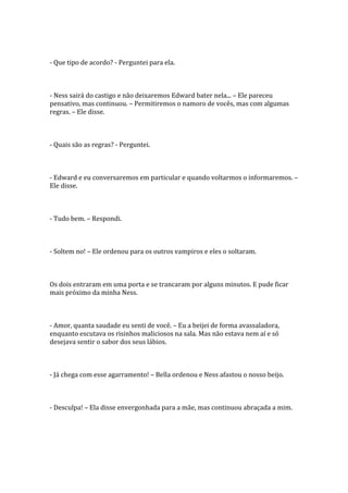 - Que tipo de acordo? - Perguntei para ela.



- Ness sairá do castigo e não deixaremos Edward bater nela... – Ele pareceu
pensativo, mas continuou. – Permitiremos o namoro de vocês, mas com algumas
regras. – Ele disse.



- Quais são as regras? - Perguntei.



- Edward e eu conversaremos em particular e quando voltarmos o informaremos. –
Ele disse.



- Tudo bem. – Respondi.



- Soltem no! – Ele ordenou para os outros vampiros e eles o soltaram.



Os dois entraram em uma porta e se trancaram por alguns minutos. E pude ficar
mais próximo da minha Ness.



- Amor, quanta saudade eu senti de você. – Eu a beijei de forma avassaladora,
enquanto escutava os risinhos maliciosos na sala. Mas não estava nem aí e só
desejava sentir o sabor dos seus lábios.



- Já chega com esse agarramento! – Bella ordenou e Ness afastou o nosso beijo.



- Desculpa! – Ela disse envergonhada para a mãe, mas continuou abraçada a mim.
 