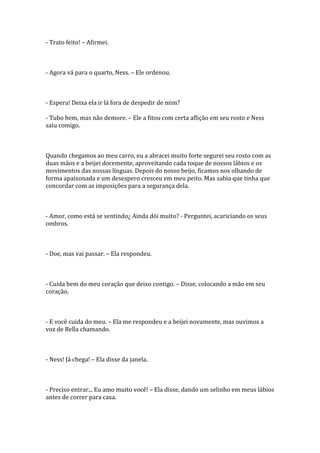 - Trato feito! – Afirmei.



- Agora vá para o quarto, Ness. – Ele ordenou.



- Espera! Deixa ela ir lá fora de despedir de mim?

- Tubo bem, mas não demore. – Ele a fitou com certa aflição em seu rosto e Ness
saiu comigo.



Quando chegamos ao meu carro, eu a abracei muito forte segurei seu rosto com as
duas mãos e a beijei docemente, aproveitando cada toque de nossos lábios e os
movimentos das nossas línguas. Depois do nosso beijo, ficamos nos olhando de
forma apaixonada e um desespero cresceu em meu peito. Mas sabia que tinha que
concordar com as imposições para a segurança dela.



- Amor, como está se sentindo¿ Ainda dói muito? - Perguntei, acariciando os seus
ombros.



- Doe, mas vai passar. – Ela respondeu.



- Cuida bem do meu coração que deixo contigo. – Disse, colocando a mão em seu
coração.



- E você cuida do meu. – Ela me respondeu e a beijei novamente, mas ouvimos a
voz de Bella chamando.



- Ness! Já chega! – Ela disse da janela.



- Preciso entrar... Eu amo muito você! – Ela disse, dando um selinho em meus lábios
antes de correr para casa.
 