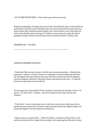 - EU TE AMO MUITO MAIS! – Gritei antes que entrasse em casa.



Naquela madrugada, consegui fazer um acordo com Edward, após a intervenção do
avô da Ness. E seja lá o que tenha dito para ele, ficaria eternamente grato pela sua
intervenção. Mas continuava preocupado com o nosso futuro e nas coisas que ele
seria capaz de fazer para nos separar. Todavia, o meu amor era capaz de vencer
qualquer intriga e lutaria com leão para ficar ao lado da mulher a minha vida.



PRÓXIMO CAP – O PLANO

------------------------------------------------------------------------------------




CENAS DO PRÓXIMO CAPÍTULO



- Tudo bem! Mas ela não vai para La Push sem a nossa permissão. – Edward não
suportava o abuso e a forma como ele se impunha, com autoridade que não fora
lhe outorgada. Mas que deixava claro que ele tinha o poder para tirá-la daquela
casa em qualquer momento. Deixando ainda mais possesso de raiva. – E nada de
ficarem se agarrando na nossa frente.



Vai me pagar por essa audácia!! Pode continuar nessa pose de duração e de que “eu
quero”, “eu não aceito”, “eu faço”... Sua hora chegará muito mais cedo do que
imagina.



- Trato feito! – Jacob concordou com ar vitorioso, mas não por saber que teria a
permissão para namorá-la. E sim por saber que pelo menos por algum tempo, ela
estava protegida e ele não voltaria a machucá-la.



- Agora vá para o quarto, Ness. – Edward ordenou, sentindo-se derrotado e com
uma ânsia enorme de se vingar do seu antigo rival e agora genro. Mas pelo menos
 