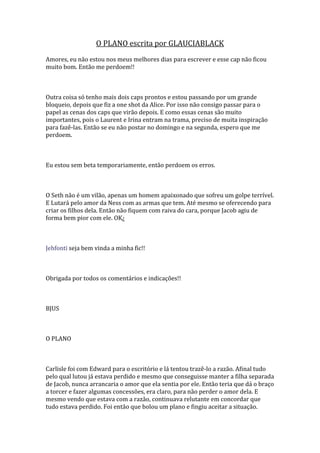 O PLANO escrita por GLAUCIABLACK
Amores, eu não estou nos meus melhores dias para escrever e esse cap não ficou
muito bom. Então me perdoem!!



Outra coisa só tenho mais dois caps prontos e estou passando por um grande
bloqueio, depois que fiz a one shot da Alice. Por isso não consigo passar para o
papel as cenas dos caps que virão depois. E como essas cenas são muito
importantes, pois o Laurent e Irina entram na trama, preciso de muita inspiração
para fazê-las. Então se eu não postar no domingo e na segunda, espero que me
perdoem.



Eu estou sem beta temporariamente, então perdoem os erros.



O Seth não é um vilão, apenas um homem apaixonado que sofreu um golpe terrível.
E Lutará pelo amor da Ness com as armas que tem. Até mesmo se oferecendo para
criar os filhos dela. Então não fiquem com raiva do cara, porque Jacob agiu de
forma bem pior com ele. OK¿



Jehfonti seja bem vinda a minha fic!!



Obrigada por todos os comentários e indicações!!



BJUS



O PLANO



Carlisle foi com Edward para o escritório e lá tentou trazê-lo a razão. Afinal tudo
pelo qual lutou já estava perdido e mesmo que conseguisse manter a filha separada
de Jacob, nunca arrancaria o amor que ela sentia por ele. Então teria que dá o braço
a torcer e fazer algumas concessões, era claro, para não perder o amor dela. E
mesmo vendo que estava com a razão, continuava relutante em concordar que
tudo estava perdido. Foi então que bolou um plano e fingiu aceitar a situação.
 