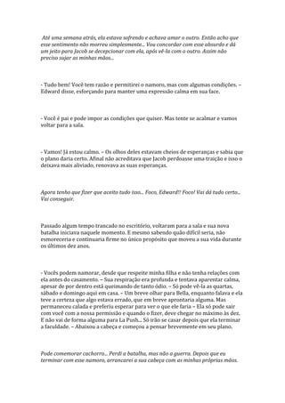 Até uma semana atrás, ela estava sofrendo e achava amar o outro. Então acho que
esse sentimento não morreu simplesmente... Vou concordar com esse absurdo e dá
um jeito para Jacob se decepcionar com ela, após vê-la com o outro. Assim não
preciso sujar as minhas mãos...



- Tudo bem! Você tem razão e permitirei o namoro, mas com algumas condições. –
Edward disse, esforçando para manter uma expressão calma em sua face.



- Você é pai e pode impor as condições que quiser. Mas tente se acalmar e vamos
voltar para a sala.



- Vamos! Já estou calmo. – Os olhos deles estavam cheios de esperanças e sabia que
o plano daria certo. Afinal não acreditava que Jacob perdoasse uma traição e isso o
deixava mais aliviado, renovava as suas esperanças.



Agora tenho que fizer que aceito tudo isso... Foco, Edward!! Foco! Vai dá tudo certo...
Vai conseguir.



Passado algum tempo trancado no escritório, voltaram para a sala e sua nova
batalha iniciava naquele momento. E mesmo sabendo quão difícil seria, não
esmoreceria e continuaria firme no único propósito que moveu a sua vida durante
os últimos dez anos.



- Vocês podem namorar, desde que respeite minha filha e não tenha relações com
ela antes do casamento. – Sua respiração era profunda e tentava aparentar calma,
apesar de por dentro está queimando de tanto ódio. – Só pode vê-la as quartas,
sábado e domingo aqui em casa. – Um breve olhar para Bella, enquanto falava e ela
teve a certeza que algo estava errado, que em breve aprontaria alguma. Mas
permaneceu calada e preferiu esperar para ver o que ele faria – Ela só pode sair
com você com a nossa permissão e quando o fizer, deve chegar no máximo às dez.
E não vai de forma alguma para La Push... Só irão se casar depois que ela terminar
a faculdade. – Abaixou a cabeça e começou a pensar brevemente em seu plano.



Pode comemorar cachorro... Perdi a batalha, mas não a guerra. Depois que eu
terminar com esse namoro, arrancarei a sua cabeça com as minhas próprias mãos.
 