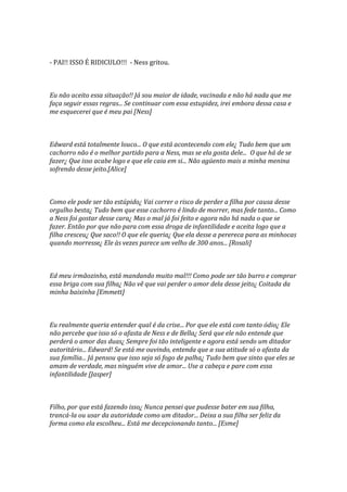 - PAI!! ISSO É RIDICULO!!! - Ness gritou.



Eu não aceito essa situação!! Já sou maior de idade, vacinada e não há nada que me
faça seguir essas regras... Se continuar com essa estupidez, irei embora dessa casa e
me esquecerei que é meu pai [Ness]



Edward está totalmente louco... O que está acontecendo com ele¿ Tudo bem que um
cachorro não é o melhor partido para a Ness, mas se ela gosta dele... O que há de se
fazer¿ Que isso acabe logo e que ele caia em si... Não agüento mais a minha menina
sofrendo desse jeito.[Alice]



Como ele pode ser tão estúpido¿ Vai correr o risco de perder a filha por causa desse
orgulho besta¿ Tudo bem que esse cachorro é lindo de morrer, mas fede tanto... Como
a Ness foi gostar desse cara¿ Mas o mal já foi feito e agora não há nada o que se
fazer. Então por que não para com essa droga de infantilidade e aceita logo que a
filha cresceu¿ Que saco!! O que ele queria¿ Que ela desse a perereca para as minhocas
quando morresse¿ Ele às vezes parece um velho de 300 anos... [Rosali]



Ed meu irmãozinho, está mandando muito mal!!! Como pode ser tão burro e comprar
essa briga com sua filha¿ Não vê que vai perder o amor dela desse jeito¿ Coitada da
minha baixinha [Emmett]



Eu realmente queria entender qual é da crise... Por que ele está com tanto ódio¿ Ele
não percebe que isso só o afasta de Ness e de Bella¿ Será que ele não entende que
perderá o amor das duas¿ Sempre foi tão inteligente e agora está sendo um ditador
autoritário... Edward! Se está me ouvindo, entenda que a sua atitude só o afasta da
sua família... Já pensou que isso seja só fogo de palha¿ Tudo bem que sinto que eles se
amam de verdade, mas ninguém vive de amor... Use a cabeça e pare com essa
infantilidade [Jasper]



Filho, por que está fazendo isso¿ Nunca pensei que pudesse bater em sua filha,
trancá-la ou usar da autoridade como um ditador... Deixa a sua filha ser feliz da
forma como ela escolheu... Está me decepcionando tanto... [Esme]
 