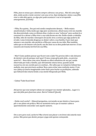 Filho, Jean te avisou que o destino sempre cobrava o seu preço... Não há como fugir
dele, então aceite e tente conviver com seus erros. Seja inteligente e deixe a sua filha
viver a vida dela agora, ou algo pior pode acontecer e vai se arrepender
amargamente. [Carlisle]



- Filha, fica quieta... Seu pai está sendo complacente demais. – Bella estava
amedrontada e tinha medo que algo pior acontecesse, afinal nunca virá seu marido
tão descontrolado como os últimos dias e todos os seus “esforços” para acalm|-lo e
convencê-lo a deixar a filha viver a sua vida foram em vão. Então vendo a rebeldia
da filha, ódio do marido e desespero de Jacob, teve a certeza que algo poderia dá
errado e uma tremenda desgraça se abater sobre a sua família. E por mais que
amasse o seu marido, não perderia a filha por causa do seu ódio. Mas também
sabia que se ele lutasse com Jacob, um dos dois ou os dois poderiam morrer. E isso
causaria um trauma terrível em sua filha.



- Não!! Como podem pensar que ficarei sem o Jake? Eu preciso dele e não deixarei
de dormir com ele porque você quer! O meu corpo grita pelo dele... eu preciso
senti-lo!! – Ness disse com raiva, fitando os olhos nebulosos de seu pai, sendo
observada por toda a família, que obviamente estava tensa, quando Jacob
sussurrou em seu ouvido para se acalmar... Ele sabia que os vampiros tinham boa
audição, mas que precisava acalmar Ness, para evitar uma confusão maior. E em
sua cabeça já estava imaginando como fazer para burlar as proibições, sabendo
que Edward não estaria lendo a sua mente bloqueada por Bella.



- Calma! Tudo ficará bem!



Até parece que esse vampiro idiota vai conseguir nos manter afastados... Lugar é o
que não falta para fazermos amor. Burro!! Imbecil! [Jacob]



- Então você aceita? – Edward perguntou, corroendo-se por dentro e louco para
pôr o seu plano em prática. Mas no momento teria que se manter calmo e
aparentemente concordar com aquele namoro.



Um a zero para você, cachorro! Mas virarei esse placar e em breve não estarão mais
juntos. Não pense que desisti, porque o jogo está apenas começando.
 