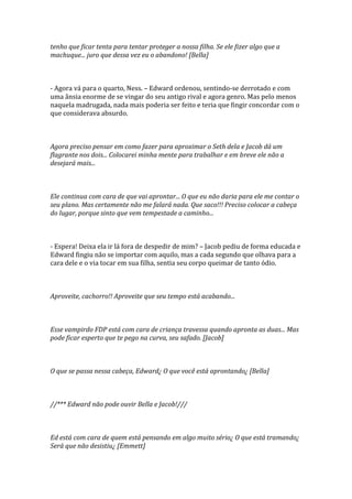 tenho que ficar tenta para tentar proteger a nossa filha. Se ele fizer algo que a
machuque... juro que dessa vez eu o abandono! [Bella]



- Agora vá para o quarto, Ness. – Edward ordenou, sentindo-se derrotado e com
uma ânsia enorme de se vingar do seu antigo rival e agora genro. Mas pelo menos
naquela madrugada, nada mais poderia ser feito e teria que fingir concordar com o
que considerava absurdo.



Agora preciso pensar em como fazer para aproximar o Seth dela e Jacob dá um
flagrante nos dois... Colocarei minha mente para trabalhar e em breve ele não a
desejará mais...



Ele continua com cara de que vai aprontar... O que eu não daria para ele me contar o
seu plano. Mas certamente não me falará nada. Que saco!!! Preciso colocar a cabeça
do lugar, porque sinto que vem tempestade a caminho...



- Espera! Deixa ela ir lá fora de despedir de mim? – Jacob pediu de forma educada e
Edward fingiu não se importar com aquilo, mas a cada segundo que olhava para a
cara dele e o via tocar em sua filha, sentia seu corpo queimar de tanto ódio.



Aproveite, cachorro!! Aproveite que seu tempo está acabando...



Esse vampirdo FDP está com cara de criança travessa quando apronta as duas... Mas
pode ficar esperto que te pego na curva, seu safado. [Jacob]



O que se passa nessa cabeça, Edward¿ O que você está aprontando¿ [Bella]



//*** Edward não pode ouvir Bella e Jacob!///



Ed está com cara de quem está pensando em algo muito sério¿ O que está tramando¿
Será que não desistiu¿ [Emmett]
 