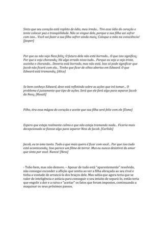 Sinto que seu coração está repleto de ódio, meu irmão... Tire esse ódio do coração e
tente colocar paz e tranqüilidade. Não se vingue dele, porque a sua filha vai sofrer
com isso... Você vai fazer a sua filha sofrer ainda mais¿ Coloque a mão na consciência!
[Jasper]



Por que eu não vejo Ness feliz¿ O futuro dela não está borrado... O que isso significa¿
Por que a vejo chorando¿ Há algo errado nisso tudo... Porque eu vejo a vejo triste,
sozinha e chorando... Deveria está borrado, mas não está. Isso só pode significar que
Jacob não ficará com ela... Tenho que ficar de olhos abertos em Edward. O que
Edward está tramando¿ [Alice]



Se bem conheço Edward, deve está refletindo sobre as ações que irá tomar... O
problema é justamente que tipo de ações. Será que ele fará algo para separar Jacob
da Ness¿ [Rosali]



Filho, tira essa mágoa do coração e aceite que sua filha será feliz com ele [Esme]



Espero que esteja realmente calmo e que não esteja tramando nada... Ficaria mais
decepcionado se fizesse algo para separar Ness de Jacob. [Carlisle]



Jacob, eu te amo tanto. Tudo o que mais quero é ficar com você... Por que isso tudo
está acontecendo¿ Isso parece um filme de terror. Mas eu nunca desistirei do amor
que sinto por você. Nunca! [Ness]



- Tubo bem, mas não demore. – Apesar de tudo est| “aparentemente” resolvido,
não consegui esconder a aflição que sentia ao ver a filha abraçada ao seu rival e
tinha a vontade de arrancá-la dos braços dele. Mas sabia que agora teria que se
valer de inteligência e astúcia para conseguir o seu intuito de separá-lo, então teria
que engolir a dor e a raiva e “aceitar” os fatos que foram impostos, continuando a
maquinar os seus próximos passos.
 