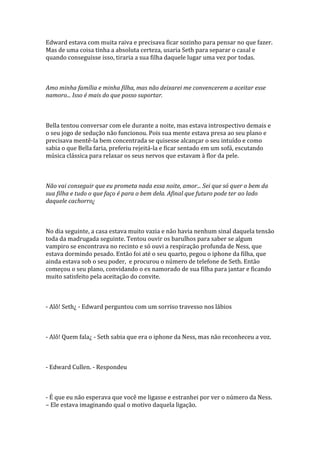 Edward estava com muita raiva e precisava ficar sozinho para pensar no que fazer.
Mas de uma coisa tinha a absoluta certeza, usaria Seth para separar o casal e
quando conseguisse isso, tiraria a sua filha daquele lugar uma vez por todas.



Amo minha família e minha filha, mas não deixarei me convencerem a aceitar esse
namoro... Isso é mais do que posso suportar.



Bella tentou conversar com ele durante a noite, mas estava introspectivo demais e
o seu jogo de sedução não funcionou. Pois sua mente estava presa ao seu plano e
precisava mentê-la bem concentrada se quisesse alcançar o seu intuído e como
sabia o que Bella faria, preferiu rejeitá-la e ficar sentado em um sofá, escutando
música clássica para relaxar os seus nervos que estavam à flor da pele.



Não vai conseguir que eu prometa nada essa noite, amor... Sei que só quer o bem da
sua filha e tudo o que faço é para o bem dela. Afinal que futuro pode ter ao lado
daquele cachorro¿



No dia seguinte, a casa estava muito vazia e não havia nenhum sinal daquela tensão
toda da madrugada seguinte. Tentou ouvir os barulhos para saber se algum
vampiro se encontrava no recinto e só ouvi a respiração profunda de Ness, que
estava dormindo pesado. Então foi até o seu quarto, pegou o iphone da filha, que
ainda estava sob o seu poder, e procurou o número de telefone de Seth. Então
começou o seu plano, convidando o ex namorado de sua filha para jantar e ficando
muito satisfeito pela aceitação do convite.



- Alô! Seth¿ - Edward perguntou com um sorriso travesso nos lábios



- Alô! Quem fala¿ - Seth sabia que era o iphone da Ness, mas não reconheceu a voz.



- Edward Cullen. - Respondeu



- É que eu não esperava que você me ligasse e estranhei por ver o número da Ness.
– Ele estava imaginando qual o motivo daquela ligação.
 