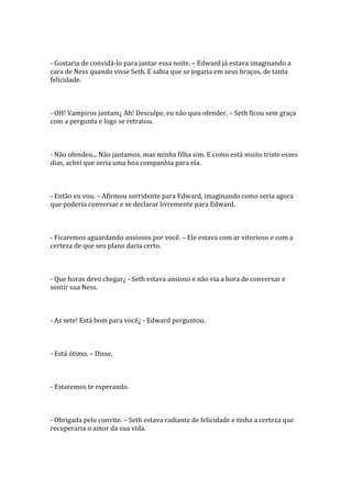 - Gostaria de convidá-lo para jantar essa noite. – Edward já estava imaginando a
cara de Ness quando visse Seth. E sabia que se jogaria em seus braços, de tanta
felicidade.



- OH! Vampiros jantam¿ Ah! Desculpe, eu não quis ofender. – Seth ficou sem graça
com a pergunta e logo se retratou.



- Não ofendeu... Não jantamos, mas minha filha sim. E como está muito triste esses
dias, achei que seria uma boa companhia para ela.



- Então eu vou. – Afirmou sorridente para Edward, imaginando como seria agora
que poderia conversar e se declarar livremente para Edward.



- Ficaremos aguardando ansiosos por você. – Ele estava com ar vitorioso e com a
certeza de que seu plano daria certo.



- Que horas devo chegar¿ - Seth estava ansioso e não via a hora de conversar e
sentir sua Ness.



- As sete! Está bom para você¿ - Edward perguntou.



- Está ótimo. – Disse.



- Estaremos te esperando.



- Obrigada pelo convite. – Seth estava radiante de felicidade e tinha a certeza que
recuperaria o amor da sua vida.
 