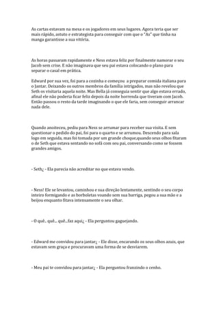 As cartas estavam na mesa e os jogadores em seus lugares. Agora teria que ser
mais r|pido, astuto e estrategista para conseguir com que o “As” que tinha na
manga garantisse a sua vitória.



As horas passaram rapidamente e Ness estava feliz por finalmente namorar o seu
Jacob sem crise. E não imaginava que seu pai estava colocando o plano para
separar o casal em prática.

Edward por sua vez, foi para a cozinha e começou a preparar comida italiana para
o Jantar. Deixando os outros membros da família intrigados, mas não revelou que
Seth os visitaria aquela noite. Mas Bella já conseguia sentir que algo estava errado,
afinal ele não poderia ficar feliz depois da noite horrenda que tiveram com Jacob.
Então passou o resto da tarde imaginando o que ele faria, sem conseguir arrancar
nada dele.



Quando anoiteceu, pediu para Ness se arrumar para receber sua visita. E sem
questionar o pedido do pai, foi para o quarto e se arrumou. Descendo para sala
logo em seguida, mas foi tomada por um grande choque,quando seus olhos fitaram
o de Seth que estava sentando no sofá com seu pai, conversando como se fossem
grandes amigos.



- Seth¿ - Ela parecia não acreditar no que estava vendo.



- Ness! Ele se levantou, caminhou e sua direção lentamente, sentindo o seu corpo
inteiro formigando e as borboletas voando sem sua barriga, pegou a sua mão e a
beijou enquanto fitava intensamente o seu olhar.



- O quê.. quê... quê...faz aqui¿ - Ela perguntou gaguejando.



- Edward me convidou para jantar¿ - Ele disse, encarando os seus olhos azuis, que
estavam sem graça e procuravam uma forma de se desviarem.



- Meu pai te convidou para jantar¿ - Ela perguntou franzindo o cenho.
 