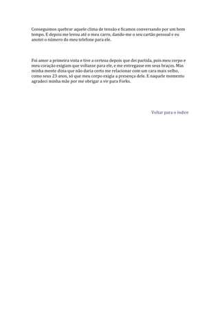 Conseguimos quebrar aquele clima de tensão e ficamos conversando por um bom
tempo. E depois me levou até o meu carro, dando-me o seu cartão pessoal e eu
anotei o número do meu telefone para ele.



Foi amor a primeira vista e tive a certeza depois que dei partida, pois meu corpo e
meu coração exigiam que voltasse para ele, e me entregasse em seus braços. Mas
minha mente dizia que não daria certo me relacionar com um cara mais velho,
como seus 23 anos, só que meu corpo exigia a presença dele. E naquele momento
agradeci minha mãe por me obrigar a vir para Forks.




                                                                Voltar para o índice
 