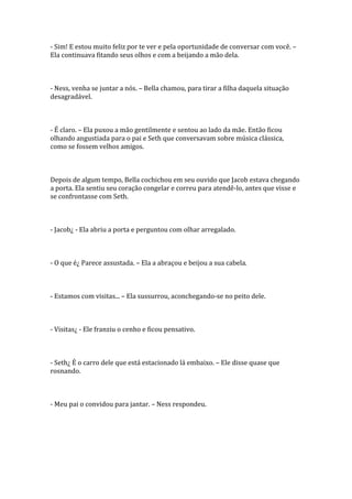 - Sim! E estou muito feliz por te ver e pela oportunidade de conversar com você. –
Ela continuava fitando seus olhos e com a beijando a mão dela.



- Ness, venha se juntar a nós. – Bella chamou, para tirar a filha daquela situação
desagradável.



- É claro. – Ela puxou a mão gentilmente e sentou ao lado da mãe. Então ficou
olhando angustiada para o pai e Seth que conversavam sobre música clássica,
como se fossem velhos amigos.



Depois de algum tempo, Bella cochichou em seu ouvido que Jacob estava chegando
a porta. Ela sentiu seu coração congelar e correu para atendê-lo, antes que visse e
se confrontasse com Seth.



- Jacob¿ - Ela abriu a porta e perguntou com olhar arregalado.



- O que é¿ Parece assustada. – Ela a abraçou e beijou a sua cabela.



- Estamos com visitas... – Ela sussurrou, aconchegando-se no peito dele.



- Visitas¿ - Ele franziu o cenho e ficou pensativo.



- Seth¿ É o carro dele que está estacionado lá embaixo. – Ele disse quase que
rosnando.



- Meu pai o convidou para jantar. – Ness respondeu.
 
