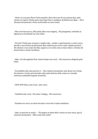 - Amor, eu vou para Nova York amanhã e devo ficar por lá uns quinze dias, pelo
menos eu espero. Então quero que fique bem e qualquer problema me ligue. – Ela a
abraçou ternamente e ficou acariciando as suas costas.



- Mas você tem que ir¿ Não pode adiar essa viagem¿ - Ela perguntou, sentindo as
lágrimas se formando em seus olhos.



- Preciso! Tenho que arrumar a minha vida... vender o apartamento, o outro carro,
decidir o meu futuro profissional. Mas voltarei para você o mais rápido possível. –
Ele afastou o seu corpo do dela, segurou o eu rosto com as duas mãos e a beijou de
forma lenta e muito carinhosa.



- Jake... Eu não agüento ficar muito tempo sem você. – Ela sussurrou ofegante pelo
beijo.



- Eu também não, mas preciso ir. – Ela a beijou novamente, mas dessa vez o beijo
foi ansioso e vorás, percorrendo cada canto da boca dela, como se o mundo
estivesse acabando naquele momento.



- UFA! UFA! Ness, amo você... amo você...



- Também amo você... Faz amor comigo¿ - Ela sussurrou.



- Estamos no carro, no meio do mato e isso não é nada romântico.



- Jake, eu preciso te sentir... – Ela pegou as mãos dele e tocou os seus seios, que já
estavam enrijecidos – Olha como eles estão!
 