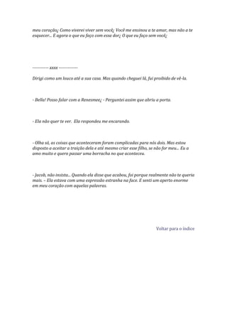 meu coração¿ Como viverei viver sem você¿ Você me ensinou a te amar, mas não a te
esquecer... E agora o que eu faço com essa dor¿ O que eu faço sem você¿




----------- xxxx -------------

Dirigi como um louco até a sua casa. Mas quando cheguei lá, fui proibido de vê-la.



- Bella! Posso falar com a Renesmee¿ - Perguntei assim que abriu a porta.



- Ela não quer te ver. Ela respondeu me encarando.



- Olha só, as coisas que aconteceram foram complicadas para nós dois. Mas estou
disposto a aceitar a traição dela e até mesmo criar esse filho, se não for meu... Eu a
amo muito e quero passar uma borracha no que aconteceu.



- Jacob, não insista... Quando ela disse que acabou, foi porque realmente não te queria
mais. – Ela estava com uma expressão estranha na face. E senti um aperto enorme
em meu coração com aquelas palavras.




                                                                    Voltar para o índice
 