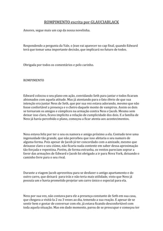 ROMPIMENTO escrita por GLAUCIABLACK
Amores, segue mais um cap da nossa novelinha.



Respondendo a pergunta da Yale, o Jean vai aparecer no cap final, quando Edward
terá que tomar uma importante decisão, que implicará no futuro de todos.



Obrigada por todos os comentários e pelo carinho.



ROMPIMENTO



Edward colocou o seu plano em ação, convidando Seth para jantar e todos ficaram
abismados com aquela atitude. Mas já atentando para o fato óbvio de que sua
intenção era juntar Ness de Seth, que por sua vez estava adorando, mesmo que não
fosse confortável a presença e o cheiro daquele monte de vampiros. Assim os dois
se tornaram os amigos e cúmplices na armação contra Ness e Jacob. Mesmo sem
deixar isso claro, ficava implícito a relação de cumplicidade dos dois. E a família de
Ness já havia percebido o plano, começou a ficar atenta aos acontecimentos.



Ness estava feliz por ter o seu ex namora e amigo próximo a ela. Contudo teve uma
ingenuidade tão grande, que não percebeu que isso afetaria o seu namoro de
alguma forma. Pois apesar de Jacob já ter concordado com a amizade, mesmo que
deixasse claro o seu ciúme, não ficaria nada contente em saber dessa aproximação
tão forçada e repentina. Porém, de forma estranha, os ventos pareciam soprar a
favor das armações de Edward e Jacob foi obrigado a ir para Nova York, deixando o
caminho livre para o seu rival.



Durante a viagem Jacob aproveitou para se desfazer o antigo apartamento e do
outro carro, que deixará para trás e não teria mais utilidade, visto que Ness já
possuía um e havia prometido projetar um carro único e especial para ela.



Ness por sua vez, não contava para ele a presença constante de Seth em sua casa,
que chegava a visitá-la 2 ou 3 vezes ao dia, temendo a sua reação. E apesar de se
sentir bem e gostar de conversar com ele, já estava ficando desconfortável com
toda aquela situação. Mas em dado momento, parou de se preocupar e começou ter
 