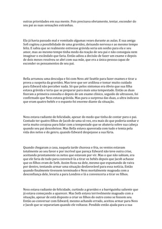 outras prioridades em sua mente. Pois precisava obviamente, tentar, esconder do
seu pai as suas sensações estranhas.



Ela já havia passado mal e vomitado algumas vezes durante as aulas. E sua amiga
Sofi cogitou a possibilidade de uma gravidez, deixando nervosa e ao mesmo tempo
feliz. E sabia que se realmente estivesse grávida seria um sonho para ela e seu
amor, mas ao mesmo tempo tinha medo da reação de seu pai e não conseguia nem
imaginar o escândalo que faria. Então adiou a decisão de fazer um exame e depois
de dois meses resolveu se abri com sua mãe, que era a única pessoa capaz de
esconder os pensamentos de seu pai.



Bella arrumou uma desculpa e foi com Ness até Seattle para fazer exames e tirar a
prova a suspeita da gravidez. Mas teve que ser ardilosa e tomar muito cuidado
para Edward não perceber nada. Só que pelos sintomas era óbvio que sua filha
estava grávida e teria que se preparar para mais uma tempestade. Então as duas
fizeram a primeira consulta e depois de um exame clínico, seguido de ultrasson, foi
confirmado que Ness estava grávida. Mas para a surpresa das duas, a ultra indicava
que eram quatro bebês e o espanto foi enorme diante da situação.



Ness estava radiante de felicidade, apesar do medo que tinha de contar para o pai.
Contudo ter quatro filhos de Jacob de uma só vez, era mais do que poderia sonhar e
seria muito corajosa para lidar com a tempestade que se abateria sobre sua cabeça
quando seu pai descobrisse. Mas Bella estava apavorada com tudo e temia pela
vida dos netos e do genro, quando Edward despejasse a sua fúria.



Quando chegaram a casa, naquela tarde chuvosa e fria, os ventos estavam
totalmente ao seu favor e por incrível que pareça Edward não teve outra crise,
aceitando prontamente os netos que estavam por vir. Mas o que não sabiam, era
que ele faria de tudo para convencê-la a tirar os bebês depois que Jacob achasse
que os filhos eram de Seth. Assim ficou na dele, mesmo que espumando de raiva
por dentro, tentando armar uma situação desfavorável para essa notícia. Então
quando finalmente tivessem terminado e Ness mortalmente magoada com a
desconfiança dele, levaria a para Londres e lá a convenceria a tirar os filhos.



Ness estava radiante de felicidade, curtindo a gravidez e a barriguinha saliente que
já estava começando a aparecer. Mas Seth estava terrivelmente magoado com a
situação, apesar de está disposto a criar os filhos do outro como se fossem seu.
Então ao conversar com Edward, mesmo achando errado, aceitou armar para Ness
e Jacob que se separariam quando ele voltasse. Pendido então ajuda para a sua
 