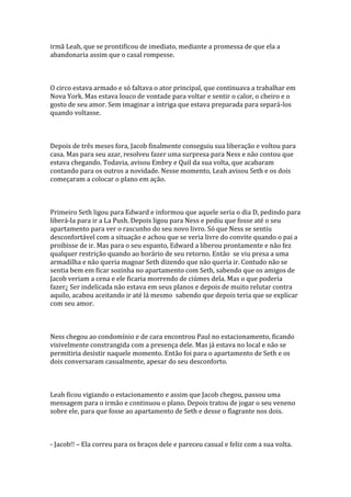 irmã Leah, que se prontificou de imediato, mediante a promessa de que ela a
abandonaria assim que o casal rompesse.



O circo estava armado e só faltava o ator principal, que continuava a trabalhar em
Nova York. Mas estava louco de vontade para voltar e sentir o calor, o cheiro e o
gosto de seu amor. Sem imaginar a intriga que estava preparada para separá-los
quando voltasse.



Depois de três meses fora, Jacob finalmente conseguiu sua liberação e voltou para
casa. Mas para seu azar, resolveu fazer uma surpresa para Ness e não contou que
estava chegando. Todavia, avisou Embry e Quil da sua volta, que acabaram
contando para os outros a novidade. Nesse momento, Leah avisou Seth e os dois
começaram a colocar o plano em ação.



Primeiro Seth ligou para Edward e informou que aquele seria o dia D, pedindo para
liberá-la para ir a La Push. Depois ligou para Ness e pediu que fosse até o seu
apartamento para ver o rascunho do seu novo livro. Só que Ness se sentiu
desconfortável com a situação e achou que se veria livre do convite quando o pai a
proibisse de ir. Mas para o seu espanto, Edward a liberou prontamente e não fez
qualquer restrição quando ao horário de seu retorno. Então se viu presa a uma
armadilha e não queria magoar Seth dizendo que não queria ir. Contudo não se
sentia bem em ficar sozinha no apartamento com Seth, sabendo que os amigos de
Jacob veriam a cena e ele ficaria morrendo de ciúmes dela. Mas o que poderia
fazer¿ Ser indelicada não estava em seus planos e depois de muito relutar contra
aquilo, acabou aceitando ir até lá mesmo sabendo que depois teria que se explicar
com seu amor.



Ness chegou ao condomínio e de cara encontrou Paul no estacionamento, ficando
visivelmente constrangida com a presença dele. Mas já estava no local e não se
permitiria desistir naquele momento. Então foi para o apartamento de Seth e os
dois conversaram casualmente, apesar do seu desconforto.



Leah ficou vigiando o estacionamento e assim que Jacob chegou, passou uma
mensagem para o irmão e continuou o plano. Depois tratou de jogar o seu veneno
sobre ele, para que fosse ao apartamento de Seth e desse o flagrante nos dois.



- Jacob!! – Ela correu para os braços dele e pareceu casual e feliz com a sua volta.
 
