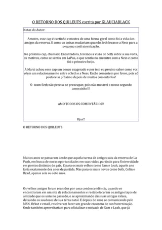 O RETORNO DOS QUILEUTS escrita por GLAUCIABLACK
Notas do Autor:

  Amores, esse cap é curtinho e mostra de uma forma geral como foi a vida dos
amigos da reserva. E como as coisas mudariam quando Seth levasse a Ness para a
                           pequena confraternização.

No próximo cap, chamado Encantadora, teremos a visão de Seth sobre a sua volta,
os motivos, como se sentiu em LaPus, o que sentiu no encontro com a Ness e como
                              foi o primeiro beijo.

 A Marci achou esse cap um pouco exagerado e por isso eu preciso saber como vcs
vêem um relacionamento entre o Seth e a Ness. Então comentem por favor, pois só
                postarei o próximo depois de muitos comentários!

    O team Seth não precisa se preocupar, pois não matarei o nosso segundo
                                 amorzinho!!!



                       AMO TODOS OS COMENTÁRIOS!!



                                     Bjus!!

O RETORNO DOS QUILEUTS




Muitos anos se passaram desde que aquela turma de amigos saiu da reserva de La
Push, em busca de novas oportunidades em suas vidas, partindo para Universidade
em pontos distintos do país. E para os mais velhos como Sam e Leah, aquele ano
faria exatamente dez anos de partida. Mas para os mais novos como Seth, Colin e
Brad, apenas seis ou sete anos.



Os velhos amigos foram reunidos por uma condescendência, quando se
encontraram em um site de relacionamentos e restabeleceram os antigos laços de
amizade que os uniu no passado, e se aproximando das suas antigas raízes,
deixando os saudosos de sua terra natal. E depois de anos se comunicando pelo
MSN, Orkut e email, resolveram fazer um grande encontro de confraternização.
Onde também aproveitariam para oficializar o noivado de Sam e Leah, que já
 